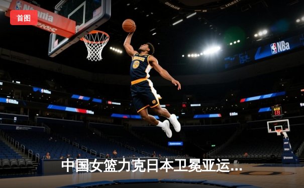 中国女篮力克日本卫冕亚运金牌 李梦27分韩旭双20统治内线