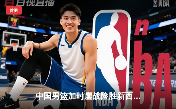 中国男篮加时鏖战险胜新西兰 张镇麟25+9献制胜封盖