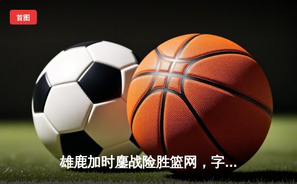 雄鹿加时鏖战险胜篮网，字母哥34+16率队捍卫主场